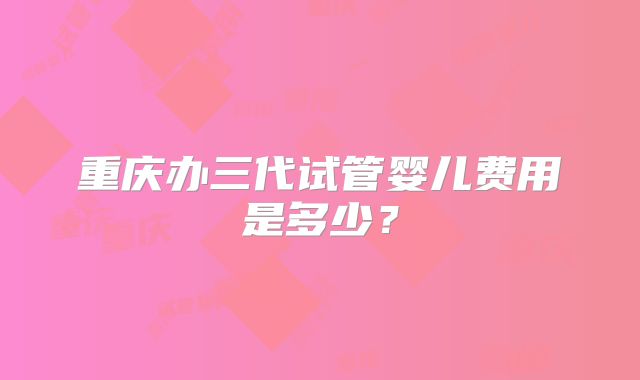重庆办三代试管婴儿费用是多少？