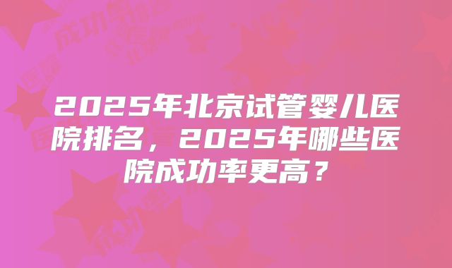 2025年北京试管婴儿医院排名，2025年哪些医院成功率更高？