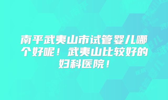 南平武夷山市试管婴儿哪个好呢!武夷山比较好的妇科医院!