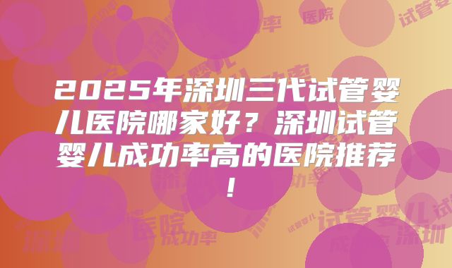 2025年深圳三代试管婴儿医院哪家好？深圳试管婴儿成功率高的医院推荐！