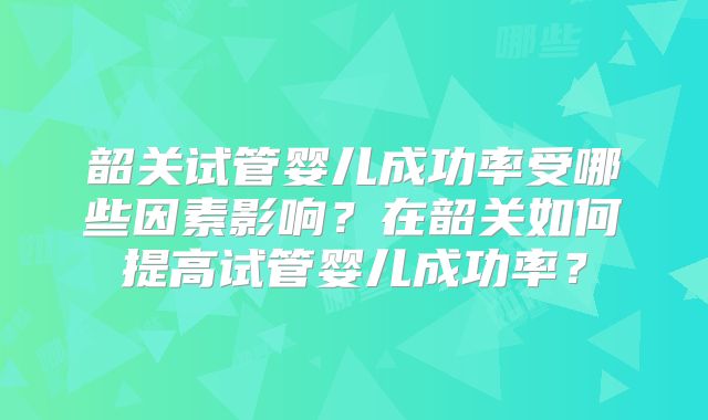 韶关试管婴儿成功率受哪些因素影响?在韶关如何提高试管婴儿成功率?