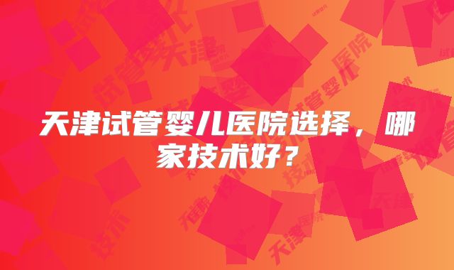 天津试管婴儿医院选择,哪家技术好?