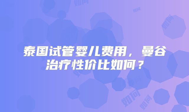 泰国试管婴儿费用,曼谷治疗性价比如何?