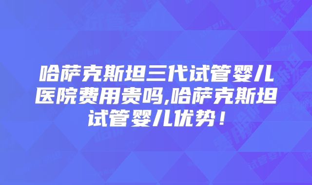 哈萨克斯坦三代试管婴儿医院费用贵吗,哈萨克斯坦试管婴儿优势!