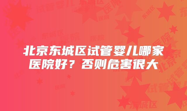 北京东城区试管婴儿哪家医院好?否则危害很大