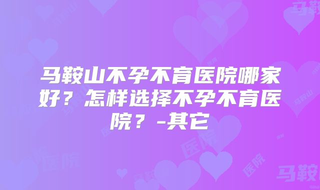 马鞍山不孕不育医院哪家好？怎样选择不孕不育医院？-其它