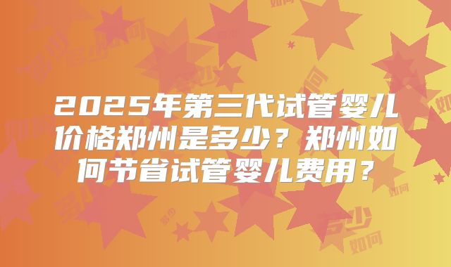 2025年第三代试管婴儿价格郑州是多少？郑州如何节省试管婴儿费用？