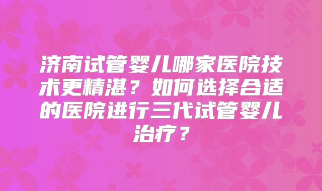 济南试管婴儿哪家医院技术更精湛?如何选择合适的医院进行三代试管婴儿治疗?