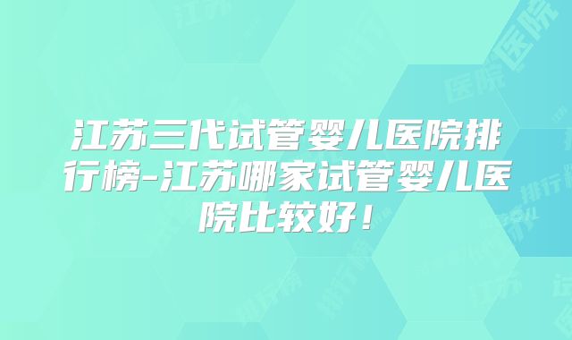 江苏三代试管婴儿医院排行榜-江苏哪家试管婴儿医院比较好！