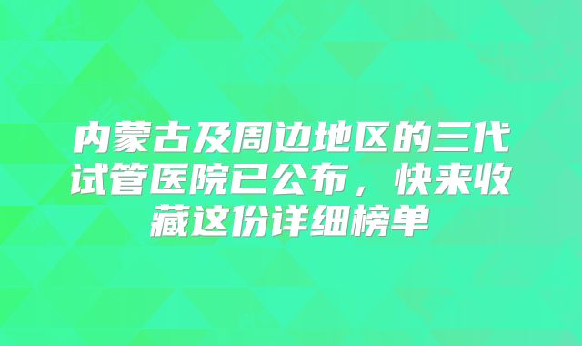 内蒙古及周边地区的三代试管医院已公布，快来收藏这份详细榜单