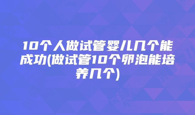 10个人做试管婴儿几个能成功(做试管10个卵泡能培养几个)