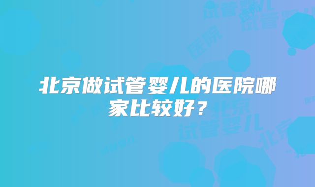 北京做试管婴儿的医院哪家比较好?