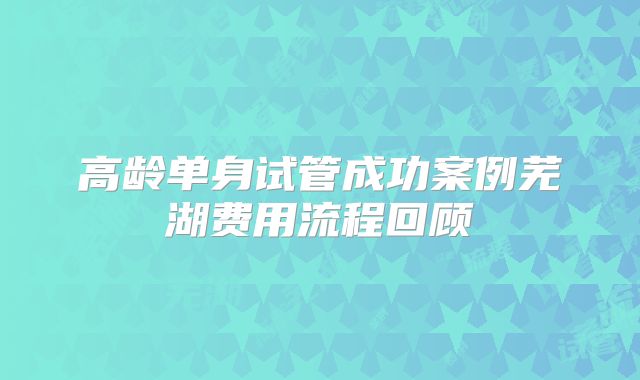 高龄单身试管成功案例芜湖费用流程回顾