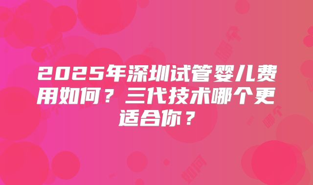2025年深圳试管婴儿费用如何?三代技术哪个更适合你?