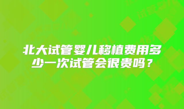 北大试管婴儿移植费用多少一次试管会很贵吗？