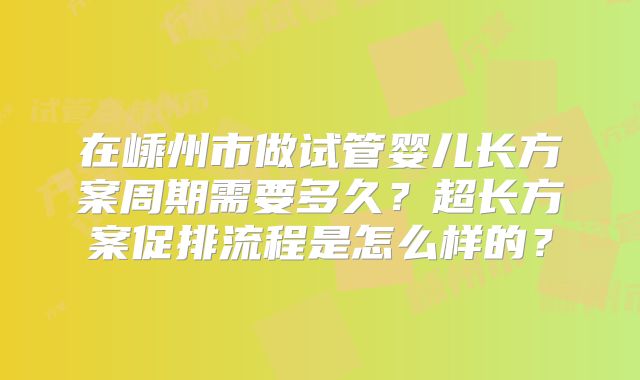 在嵊州市做试管婴儿长方案周期需要多久?超长方案促排流程是怎么样的?