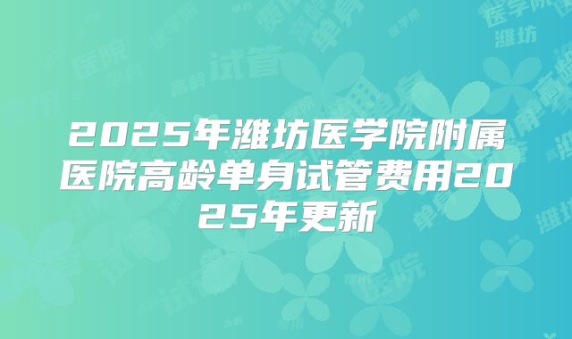 2025年潍坊医学院附属医院高龄单身试管费用2025年更新