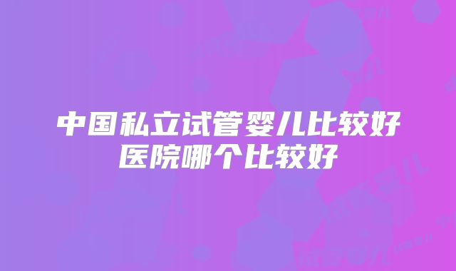 中国私立试管婴儿比较好医院哪个比较好