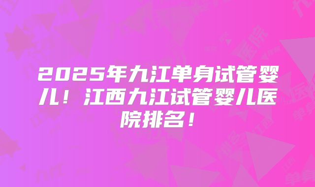2025年九江单身试管婴儿！江西九江试管婴儿医院排名！