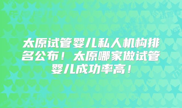 太原试管婴儿私人机构排名公布！太原哪家做试管婴儿成功率高！