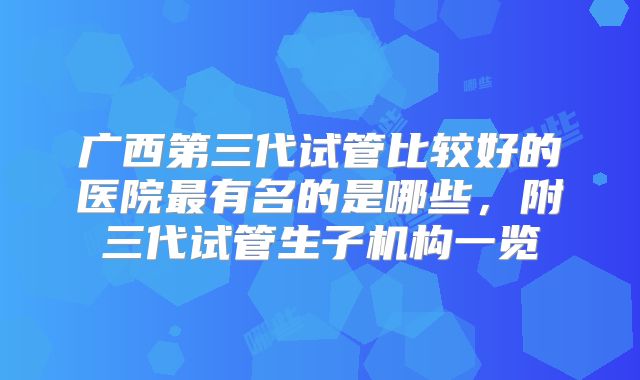 广西第三代试管比较好的医院最有名的是哪些,附三代试管生子机构一览