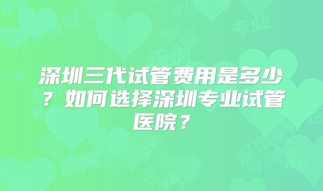 深圳三代试管费用是多少？如何选择深圳专业试管医院？