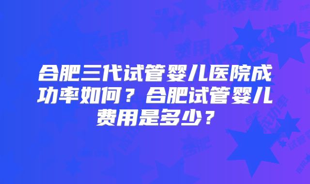 合肥三代试管婴儿医院成功率如何?合肥试管婴儿费用是多少?