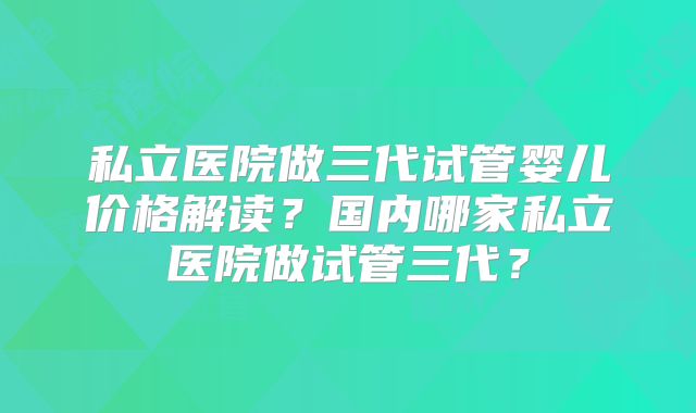 私立医院做三代试管婴儿价格解读?国内哪家私立医院做试管三代?