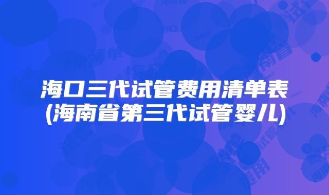 海口三代试管费用清单表(海南省第三代试管婴儿)