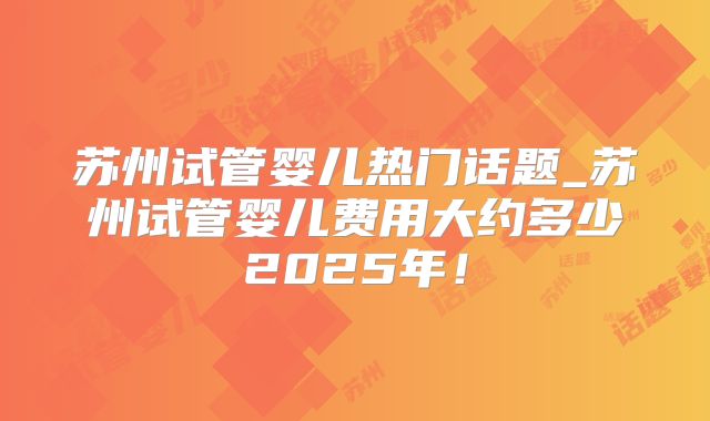 苏州试管婴儿热门话题_苏州试管婴儿费用大约多少2025年!
