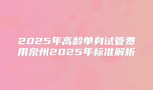 2025年高龄单身试管费用泉州2025年标准解析