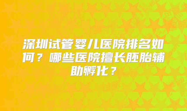 深圳试管婴儿医院排名如何？哪些医院擅长胚胎辅助孵化？