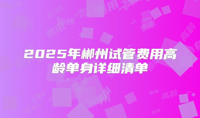 2025年郴州试管费用高龄单身详细清单