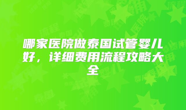 哪家医院做泰国试管婴儿好,详细费用流程攻略大全