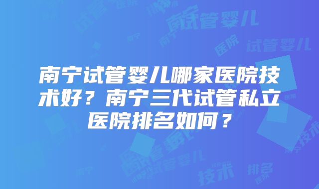 南宁试管婴儿哪家医院技术好？南宁三代试管私立医院排名如何？