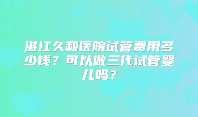 湛江久和医院试管费用多少钱?可以做三代试管婴儿吗?