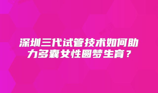 深圳三代试管技术如何助力多囊女性圆梦生育?