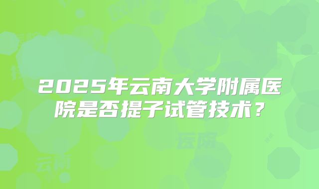 2025年云南大学附属医院是否提子试管技术？