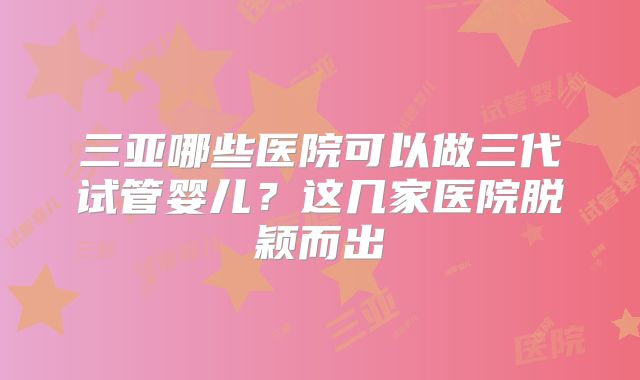 三亚哪些医院可以做三代试管婴儿？这几家医院脱颖而出