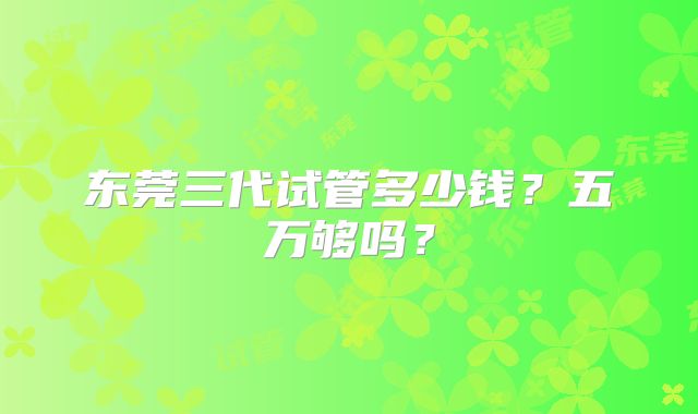 东莞三代试管多少钱？五万够吗？