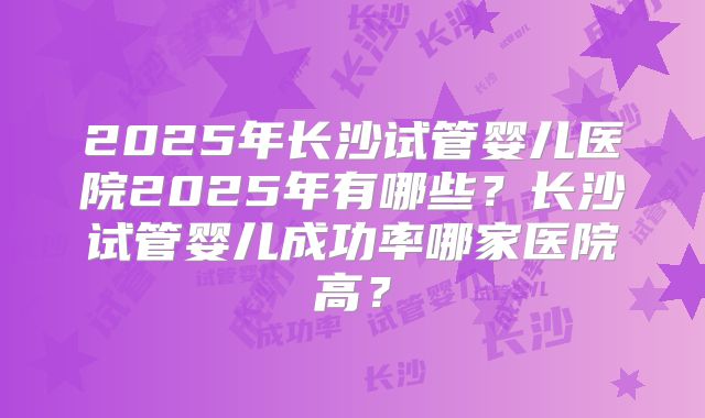 2025年长沙试管婴儿医院2025年有哪些？长沙试管婴儿成功率哪家医院高？