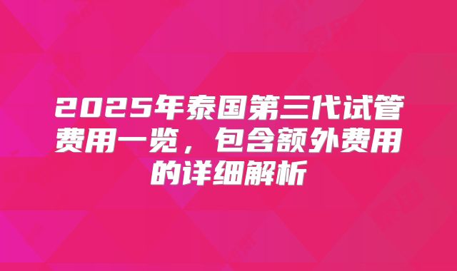 2025年泰国第三代试管费用一览,包含额外费用的详细解析