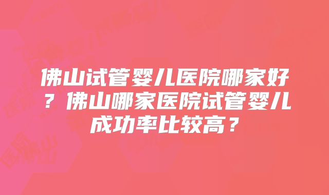 佛山试管婴儿医院哪家好?佛山哪家医院试管婴儿成功率比较高?