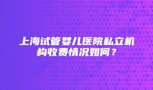 上海试管婴儿医院私立机构收费情况如何?