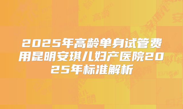 2025年高龄单身试管费用昆明安琪儿妇产医院2025年标准解析