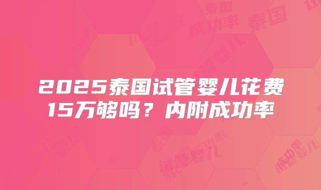 2025泰国试管婴儿花费15万够吗?内附成功率