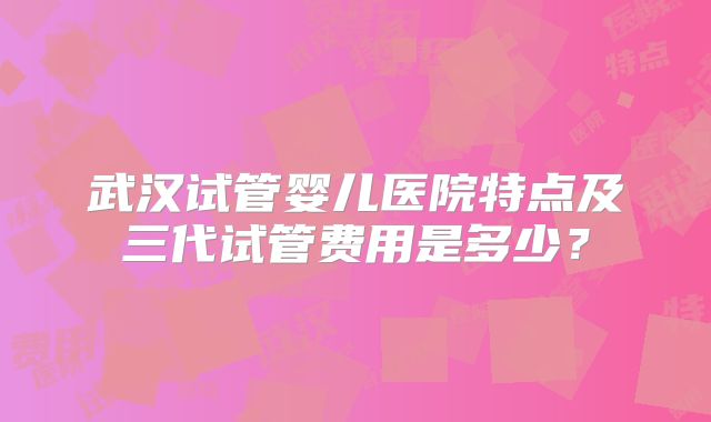 武汉试管婴儿医院特点及三代试管费用是多少?