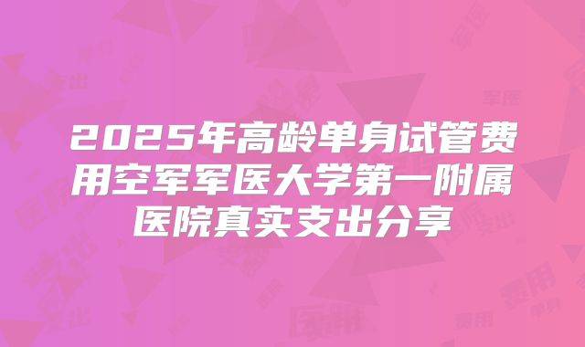 2025年高龄单身试管费用空军军医大学第一附属医院真实支出分享