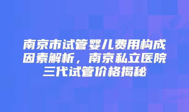 南京市试管婴儿费用构成因素解析,南京私立医院三代试管价格揭秘