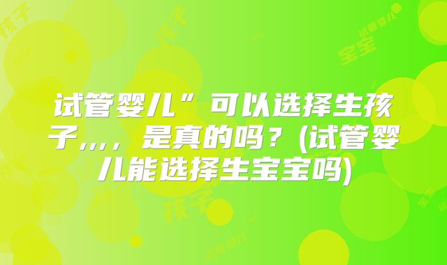 试管婴儿”可以选择生孩子,,,，是真的吗？(试管婴儿能选择生宝宝吗)